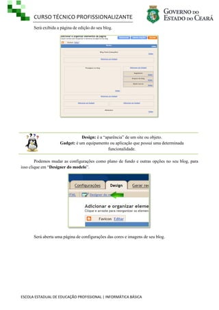 CURSO TÉCNICO PROFISSIONALIZANTE
ESCOLA ESTADUAL DE EDUCAÇÃO PROFISSIONAL | INFORMÁTICA BÁSICA
Será exibida a página de edição do seu blog.
Design: é a ―aparência‖ de um site ou objeto.
Gadget: é um equipamento ou aplicação que possui uma determinada
funcionalidade.
Podemos mudar as configurações como plano de fundo e outras opções no seu blog, para
isso clique em ―Designer do modelo‖.
Será aberta uma página de configurações das cores e imagens de seu blog.
 