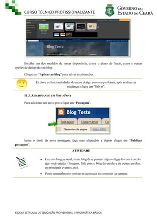 CURSO TÉCNICO PROFISSIONALIZANTE
ESCOLA ESTADUAL DE EDUCAÇÃO PROFISSIONAL | INFORMÁTICA BÁSICA
Escolha um dos modelos de temas disponíveis, altere o plano de fundo, cores e outras
opções de design do seu blog.
Clique em ―Aplicar ao blog‖ para salvar as alterações.
Explore as funcionalidades do menu design com seu professor, após realizar as
mudanças clique em ‖Salvar‖.
11.3. ADICIONANDO UM NOVO POST
Para adicionar um novo post clique em ―Postagem‖.
Insira o título da nova postagem, faça suas alterações e depois clique em ―Publicar
postagem‖.
ATIVIDADE
 Crie um blog pessoal, nesse blog deve possuir alguma ligação com a escola
que você estuda. (Imagens, link com o blog da escola e de outras escolas,
os principais eventos, etc).
 Poste semanalmente notícias relacionada ao conteúdo da semana.
 