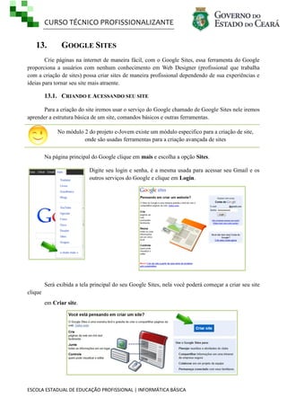 CURSO TÉCNICO PROFISSIONALIZANTE
ESCOLA ESTADUAL DE EDUCAÇÃO PROFISSIONAL | INFORMÁTICA BÁSICA
13. GOOGLE SITES
Crie páginas na internet de maneira fácil, com o Google Sites, essa ferramenta do Google
proporciona a usuários com nenhum conhecimento em Web Designer (profissional que trabalha
com a criação de sites) possa criar sites de maneira profissional dependendo de sua experiências e
ideias para tornar seu site mais atraente.
13.1. CRIANDO E ACESSANDO SEU SITE
Para a criação do site iremos usar o serviço do Google chamado de Google Sites nele iremos
aprender a estrutura básica de um site, comandos básicos e outras ferramentas.
No módulo 2 do projeto e-Jovem existe um módulo especifico para a criação de site,
onde são usadas ferramentas para a criação avançada de sites
Na página principal do Google clique em mais e escolha a opção Sites.
Digite seu login e senha, é a mesma usada para acessar seu Gmail e os
outros serviços do Google e clique em Login.
Será exibida a tela principal do seu Google Sites, nela você poderá começar a criar seu site
clique
em Criar site.
 