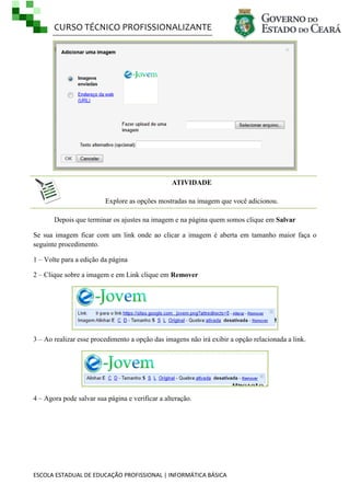 CURSO TÉCNICO PROFISSIONALIZANTE
ESCOLA ESTADUAL DE EDUCAÇÃO PROFISSIONAL | INFORMÁTICA BÁSICA
ATIVIDADE
Explore as opções mostradas na imagem que você adicionou.
Depois que terminar os ajustes na imagem e na página quem somos clique em Salvar
Se sua imagem ficar com um link onde ao clicar a imagem é aberta em tamanho maior faça o
seguinte procedimento.
1 – Volte para a edição da página
2 – Clique sobre a imagem e em Link clique em Remover
3 – Ao realizar esse procedimento a opção das imagens não irá exibir a opção relacionada a link.
4 – Agora pode salvar sua página e verificar a alteração.
 