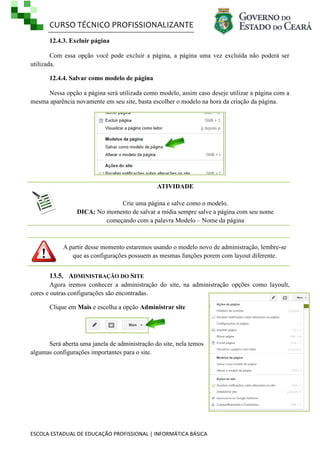 CURSO TÉCNICO PROFISSIONALIZANTE
ESCOLA ESTADUAL DE EDUCAÇÃO PROFISSIONAL | INFORMÁTICA BÁSICA
12.4.3. Excluir página
Com essa opção você pode excluir a página, a página uma vez excluída não poderá ser
utilizada.
12.4.4. Salvar como modelo de página
Nessa opção a página será utilizada como modelo, assim caso deseje utilizar a página com a
mesma aparência novamente em seu site, basta escolher o modelo na hora da criação da página.
ATIVIDADE
Crie uma página e salve como o modelo.
DICA: No momento de salvar a mídia sempre salve a página com seu nome
começando com a palavra Modelo – Nome da página
A partir desse momento estaremos usando o modelo novo de administração, lembre-se
que as configurações possuem as mesmas funções porem com layout diferente.
13.5. ADMINISTRAÇÃO DO SITE
Agora iremos conhecer a administração do site, na administração opções como layoult,
cores e outras configurações são encontradas.
Clique em Mais e escolha a opção Administrar site
Será aberta uma janela de administração do site, nela temos
algumas configurações importantes para o site.
 