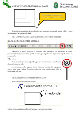 CURSO TÉCNICO PROFISSIONALIZANTE
ESCOLA ESTADUAL DE EDUCAÇÃO PROFISSIONAL | INFORMÁTICA BÁSICA
Experimente agora fazer dois retângulos, um mantendo pressionado apenas o Ctrl e outro
pressionando Ctrl mais a tecla Shift.
13.14. AUMENTANDO A LARGURA DA BORDA JUNTO COM O OBJETO
Marcando o pondo indicado, o contorno será aumentado ou diminuído de forma
proporcional ao objeto, isso é útil quando tivermos que importar uma figura e em seguida ampliá-la,
por exemplo.
Mãos à obra
Com os conhecimentos adquiridos, procure usar o Inkscape para fazer a
placa da imagem ao lado:
Ao terminar, escolha algumas outras placas de trânsito, não esqueça de
criar o chão para a placa. Se quiser, pode criar uma estrada nesse chão, a
criatividade toda sua.
13.15. ARREDONDANDO E REDIMENSIONANDO
Com a ferramenta retângulo ativada.
 