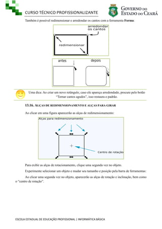 CURSO TÉCNICO PROFISSIONALIZANTE
ESCOLA ESTADUAL DE EDUCAÇÃO PROFISSIONAL | INFORMÁTICA BÁSICA
Também é possível redimensionar e arredondar os cantos com a ferramenta Forma:
Uma dica: Ao criar um novo retângulo, caso ele apareça arredondado, procure pelo botão
―Tornar cantos agudos‖, isso restaura o padrão.
13.16. ALÇAS DE REDIMENSIONAMENTO E ALÇAS PARA GIRAR
Ao clicar em uma figura aparecerão as alças de redimensionamento:
Para exibir as alças de rotacionamento, clique uma segunda vez no objeto.
Experimente selecionar um objeto e mudar seu tamanho e posição pela barra de ferramentas:
Ao clicar uma segunda vez no objeto, aparecerão as alças de rotação e inclinação, bem como
o ―centro de rotação‖.
 