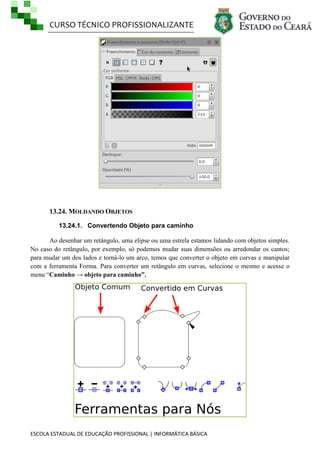 CURSO TÉCNICO PROFISSIONALIZANTE
ESCOLA ESTADUAL DE EDUCAÇÃO PROFISSIONAL | INFORMÁTICA BÁSICA
13.24. MOLDANDO OBJETOS
13.24.1. Convertendo Objeto para caminho
Ao desenhar um retângulo, uma elipse ou uma estrela estamos lidando com objetos simples.
No caso do retângulo, por exemplo, só podemos mudar suas dimensões ou arredondar os cantos;
para mudar um dos lados e torná-lo um arco, temos que converter o objeto em curvas e manipular
com a ferramenta Forma. Para converter um retângulo em curvas, selecione o mesmo e acesse o
menu ―Caminho → objeto para caminho”.
 