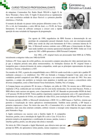 CURSO TÉCNICO PROFISSIONALIZANTE
ESCOLA ESTADUAL DE EDUCAÇÃO PROFISSIONAL | INFORMÁTICA BÁSICA
de máquinas: Commodore Pet, Radio Shack TRS-80 e Apple II, de
Steve Wozniak e Steve Jobs. O Apple II desenvolveu-se rapidamente
com uma econômica unidade de disco flexível e a primeira planilha
eletrônica, o VisiCalc.
O restante da década viu passar vários projetos diferentes como o Vic-
20 e o 64, da Commodore, a série 400 da Atari, e o TI-99, da Texas
Intruments. O ramo de software começou a crescer com a rápida
aparição de uma variedade de linguagens de programação.
Em agosto de 1980, engenheiros da IBM fizeram a demonstração de um
protótipo do computador pessoal chamado Acorn, com um microprocessador
8088, uma versão do chip com barramento de 8 bits e estrutura interna de 16
bits. A Microsoft assinou contrato com a IBM para o fornecimento do Basic,
mais tarde também um sistema operacional chamado PC-DOS. Então em 12 de
agosto de 1981 a IBM apresentou o IBM Personal Computer.
Em 1982, o PC original trazia um processador Intel 8088 de 4,7MHz,
inicialmente a máquina vinha com 16Kb de RAM.
Embora o PC fosse capaz de exibir gráficos, era necessário comprar uma placa de vídeo opcional para isto,
já que a máquina possuía uma placa monocromática. As limitações técnicas do PC original foram o
trampolim para o desenvolvimento de outras companhias, sendo que as principais representantes da época
incluíam a Tecmar, a Quadram e a AST.
Em meados de 1983, a guerra da compatibilidade com o DOS foi sendo resolvida e a partir daí o padrão PC
realmente começou a se estabelecer. Em 1982 era formada a Compaq Computer Corp. para criar um
verdadeiro portátil compatível com IBM, que começou a ser comercializado em maio de 1983. Nos anos
seguintes, o campo dos portáteis se tornaria mais populoso à medida que crescia a concorrência entre
diversas companhias, como a Data General Texas Instruments, Toshiba, Nec e Compaq.
A Compaq lançou seu primeiro PC de mesa, o Deskpro, em julho de 1984. No mesmo ano a IBM tentou
implantar o PCjr, conhecido por seu teclado sem fio com teclas minúsculas, foi um total fracasso. Porém, a
IBM obteve mais sucesso em agosto, com o lançamento do PC AT. Baseado no processador 80286 da Intel,
o AT possuía 256 Kb de RAM. Vários padrões importantes surgiram juntamente com o AT, especialmente o
barramento de expansão de 16 bits, ou o padrão de vídeo EGA, com resolução de 640 por 350 em 16 cores.
No mesmo período a IBM e a Microsoft introduziram o DOS 3.0 e a IBM lançou o TopView, sistema que
permitia a visualização de vários aplicativos simultaneamente. Também nesse período, a HP lançou a
primeira impressora a laser. No início dos anos 80, o Commodore 64 e a série 800 da Atari ainda eram
populares, mais seus dias estariam contados, embora viessem a ressurgir como máquinas de jogos criadas
pala Nintendo e Sega.
A Apple continuava seu sucesso com a família Apple II. A companhia
fracassou, porém, com a introdução do Apple III e com o Lisa. O Lisa foi a
primeira tentativa de popularizar a combinação de mouse, janelas, ícones e
interface gráfica, porém, seu alto preço não atraiu o mercado.
No início de 1984 é lançado o Apple Macintosh, que oferecia mais que um
prompt de DOS, ele apresentava várias janelas, menus suspensos e mouse.
 