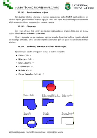 CURSO TÉCNICO PROFISSIONALIZANTE
ESCOLA ESTADUAL DE EDUCAÇÃO PROFISSIONAL | INFORMÁTICA BÁSICA
13.24.2. Duplicando um objeto
Para duplicar objetos, selecione os mesmos e pressione o atalho Ctrl-D. Lembrando que ao
arrastar objetos, pressionando a barra de espaços, criará uma cópia. Você também poderá criar uma
cópia arrastando objetos pressionando a barra de espaços.
13.24.3. Clonando
Um objeto clonado terá sempre as mesmas propriedades do original. Para criar um clone,
acesse o menu Editar > clonar > criar clone.
Observe que cada vez que mudarmos a cor ou tamanho do original o objeto clonado refletirá
as mudanças efetuadas, isto é útil em desenhos complexos, para os quais existem muitas formas
similares.
13.24.4. Soldando, aparando e tirando a interseção
Selecione dois objetos sobrepostos usando os atalhos indicados:
 União: Ctrl + +
 Diferença: Ctrl + -
 Interseção: Ctrl + *
 Exclusão: Ctrl + ^
 Divisão: Ctrl + /
 Cortar Caminho: Ctrl + Alt + /
 