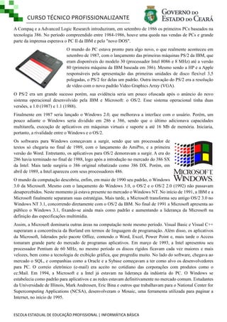 CURSO TÉCNICO PROFISSIONALIZANTE
ESCOLA ESTADUAL DE EDUCAÇÃO PROFISSIONAL | INFORMÁTICA BÁSICA
A Compaq e a Advanced Logic Research introduziram, em setembro de 1986 os primeiros PCs baseados na
tecnologia 386. No período compreendido entre 1984-1986, houve uma queda nas vendas de PCs e grande
parte da imprensa esperava o PC II da IBM e pelo "novo DOS".
O mundo do PC estava pronto para algo novo, o que realmente aconteceu em
setembro de 1987, com o lançamento das primeiras máquinas PS/2 da IBM, que
eram disponíveis do modelo 30 (processador Intel 8086 e 8 MHz) até a versão
80 (primeira máquina da IBM baseada em 386). Mesmo sendo a HP e a Apple
responsáveis pela apresentação das primeiras unidades de disco flexível 3,5
polegadas, o PS/2 fez delas um padrão. Outra inovação do PS/2 era a resolução
de vídeo com o novo padrão Video Graphics Array (VGA).
O PS/2 era um grande sucesso porém, sua evidência seria um pouco ofuscada após o anúncio do novo
sistema operacional desenvolvido pela IBM e Microsoft: o OS/2. Esse sistema operacional tinha duas
versões, a 1.0 (1987) e 1.1 (1988).
Finalmente em 1987 seria lançado o Windows 2.0, que melhorava a interface com o usuário. Porém, um
pouco adiante o Windows seria dividido em 286 e 386, sendo que o último adicionava capacidades
multitarefa, execução de aplicativos em máquinas virtuais e suporte a até 16 Mb de memória. Iniciaria,
portanto, a rivalidade entre o Windows e o OS/2.
Os softwares para Windows começavam a surgir, sendo que um processador de
textos só chegaria no final de 1989, com o lançamento do AmiPro, e a primeira
versão do Word. Entretanto, os aplicativos para OS/2 demoravam a surgir. A era do
286 havia terminado no final de 1988, logo após a introdução no mercado do 386 SX
da Intel. Mais tarde surgiria o 386 original rebatizado como 386 DX. Porém, em
abril de 1989, a Intel apareceu com seus processadores 486.
O mundo da computação descobriu, enfim, em maio de 1990 seu padrão, o Windows
3.0 da Microsoft. Mesmo com o lançamento do Windows 3.0, o OS/2 e o OS/2 2.0 (1992) não passavam
desapercebidos. Neste momento já estava presente no mercado o Windows NT. No início de 1991, a IBM e a
Microsoft finalmente separaram suas estratégias. Mais tarde, a Microsoft transforma seu antigo OS/2 3.0 no
Windows NT 3.1, concorrendo diretamente com o OS/2 da IBM. No final de 1991 a Microsoft apresenta ao
público o Windows 3.1, fixando-se ainda mais como padrão e aumentando a liderança da Microsoft na
definição das especificações multimídia.
Assim, a Microsoft dominaria outras áreas na computação neste mesmo período. Visual Basic e Visual C++
superaram a concorrência da Borland em termos de linguagem de programação. Além disso, os aplicativos
da Microsoft, liderados pelo pacote Office, contendo o Word, Excel, Power Point e, mais tarde o Access
tomaram grande parte do mercado de programas aplicativos. Em março de 1993, a Intel apresentou seu
processador Pentium de 60 MHz, no mesmo período os discos rígidos ficavam cada vez maiores e mais
velozes, bem como a tecnologia de exibição gráfica, que progrediu muito. No lado do software, chegava ao
mercado o SQL, e companhias como a Oracle e a Sybase começavam a ter como alvo os desenvolvedores
para PC. O correio eletrônico (e-mail) era aceito no cotidiano das corporações com produtos como o
cc:Mail. Em 1994, a Microsoft e a Intel já estavam na liderança da indústria do PC. O Windows se
estabelecia como padrão para aplicativos e as redes estavam definitivamente no mercado comum. Estudantes
da Universidade de Illinois, Mark Andressen, Eric Bina e outros que trabalhavam para o National Center for
Supercomputing Applications (NCSA), desenvolveram o Mosaic, uma ferramenta utilizada para paginar a
Internet, no início de 1995.
 