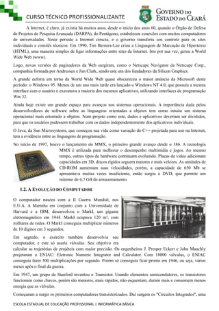 CURSO TÉCNICO PROFISSIONALIZANTE
ESCOLA ESTADUAL DE EDUCAÇÃO PROFISSIONAL | INFORMÁTICA BÁSICA
A Internet, é claro, já existia há muitos anos, desde o início dos anos 60, quando o Órgão de Defesa
de Projetos de Pesquisa Avançada (DARPA), do Pentágono, estabeleceu conexões com muitos computadores
de universidades. Neste período a Internet crescia, e o governo transferiu seu controle para os sites
individuais e comitês técnicos. Em 1990, Tim Berners-Lee criou a Linguagem de Marcação de Hipertexto
(HTML), uma maneira simples de ligar informações entre sites da Internet. Isto por sua vez, gerou a World
Wide Web (www).
Logo, novas versões de paginadores da Web surgiram, como o Netscape Navigator da Netscape Corp.,
companhia formada por Andressen e Jim Clark, sendo este um dos fundadores da Silicon Graphics.
A grande euforia em torno da World Wide Web quase obscureceu o maior anúncio da Microsoft deste
período: o Windows 95. Menos de um ano mais tarde era lançado o Windows NT 4.0, que possuía a mesma
interface com o usuário e executava a maioria dos mesmos aplicativos, utilizando interfaces de programação
Win 32.
Ainda hoje existe um grande espaço para avanços nos sistemas operacionais. A importância dada pelos
desenvolvedores de software sobre as linguagens orientadas a objetos tem como intuito um sistema
operacional mais orientado a objetos. Num projeto como este, dados e aplicativos deveriam ser divididos,
para que os usuários pudessem trabalhar com os dados independentemente dos aplicativos individuais.
O Java, da Sun Microsystems, que começou sua vida como variação do C++ projetada para uso na Internet,
tem a evidência entre as linguagens de programação.
No início de 1997, houve o lançamento do MMX, o primeiro grande avanço desde o 386. A tecnologia
MMX é utilizada para melhorar o desempenho multimídia e jogos. Ao mesmo
tempo, outros tipos de hardware continuam evoluindo. Placas de vídeo adicionam
capacidades em 3D, discos rígidos seguem maiores e mais velozes. As unidades de
CD-ROM aumentam suas velocidades, porém, a capacidade de 650 Mb se
apresentava muitas vezes insuficiente, então surgiu o DVD, que permite um
mínimo de 4,7 GB de armazenamento.
1.2. A EVOLUÇÃO DO COMPUTADOR
O computador nasceu com a II Guerra Mundial, nos
E.U.A. A Marinha em conjunto com a Universidade de
Harvard e a IBM, desenvolveu o MarkI, um gigante
eletromagnético em 1944. MarkI ocupava 120 m³, com
milhares de redes. O MarkI conseguia multiplicar números
de 10 dígitos em 3 segundos.
Em segredo, o exército também desenvolvia seu
computador, e este só usaria válvulas. Seu objetivo era
calcular as trajetórias de projéteis com maior precisão. Os engenheiros J. Presper Eckert e John Mauchly
projetaram o ENIAC: Eletronic Numeric Integrator and Calculator. Com 18000 válvulas, o ENIAC
conseguia fazer 500 multiplicações por segundo. Porém só conseguia ficar pronto em 1946, ou seja, vários
meses após o final da guerra.
Em 1947, um grupo de Stanford inventou o Transistor. Usando elementos semicondutores, os transistores
funcionam como chaves, porém são menores, mais rápidos, não esquentam, duram mais e consomem menos
energia que as válvulas.
Começaram a surgir os primeiros computadores transistorizados. Daí surgem os "Circuitos Integrados", uma
 