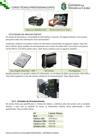 CURSO TÉCNICO PROFISSIONALIZANTE
ESCOLA ESTADUAL DE EDUCAÇÃO PROFISSIONAL | INFORMÁTICA BÁSICA
Impressora Multifuncional Monitor Sensível ao Toque
2.2. UNIDADES DE ARMAZENAMENTO
No mundo da Informática, a necessidade de informações é crescente. Em algum momento, você já parou
para pensar onde estas informações ficam armazenadas?
Atualmente, podemos ter grandes volumes de informações armazenadas em pequenos espaços. Faça uma
breve reflexão: Quais unidades de armazenamento mais comum na minha vida? Com certeza você pensou
em Pen Driver, CD, DVD, dentro outros. Além destes, podemos citar as seguintes unidades:
Disco Rígido (Hard Disk – HD) HD Externo Fita Magnética
Quando pensamos em grandes volumes de informações, os servidores de dados que possuem vários HDs e
várias fitas magnéticas é uma das maiores referências em armazenamento. Veja a figura abaixo:
2.2.1. Unidades de Armazenamento:
Da mesma forma que quantificamos o volume dos objetos, a distância entre dois pontos com as unidades
lineares, o peso com as unidades de massa, as informações também foram padronizadas e assim
quantificadas. Veja na tabela abaixo:
Bit Unidade Mínima
Byte 8 Bits
Kilobyte (Kb) 1024 Bytes
Megabyte (Mb) 1024 Kb
Gigabyte (Gb) 1024 Mb
Terabyte (Tb) 1024 Gb
 