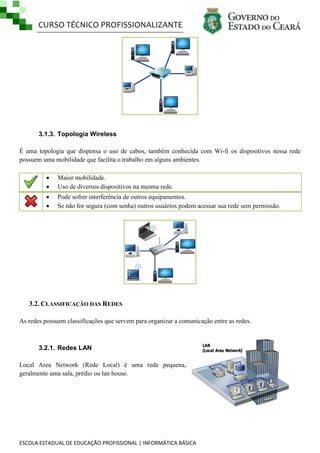 CURSO TÉCNICO PROFISSIONALIZANTE
ESCOLA ESTADUAL DE EDUCAÇÃO PROFISSIONAL | INFORMÁTICA BÁSICA
3.1.3. Topologia Wireless
É uma topologia que dispensa o uso de cabos, também conhecida com Wi-fi os dispositivos nessa rede
possuem uma mobilidade que facilita o trabalho em alguns ambientes.
 Maior mobilidade.
 Uso de diversos dispositivos na mesma rede.
 Pode sofrer interferência de outros equipamentos.
 Se não for segura (com senha) outros usuários podem acessar sua rede sem permissão.
3.2. CLASSIFICAÇÃO DAS REDES
As redes possuem classificações que servem para organizar a comunicação entre as redes.
3.2.1. Redes LAN
Local Area Network (Rede Local) é uma rede pequena,
geralmente uma sala, prédio ou lan house.
 