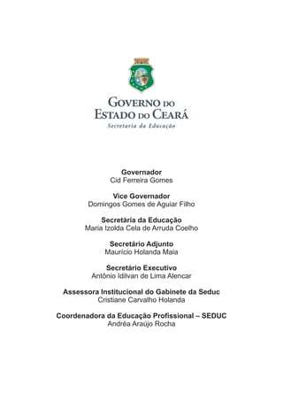 Governador
Vice Governador
Secretária da Educação
Secretário Adjunto
Secretário Executivo
Assessora Institucional do Gabinete da Seduc
Coordenadora da Educação Profissional – SEDUC
Cid Ferreira Gomes
Domingos Gomes de Aguiar Filho
Maria Izolda Cela de Arruda Coelho
Maurício Holanda Maia
Antônio Idilvan de Lima Alencar
Cristiane Carvalho Holanda
Andréa Araújo Rocha
 