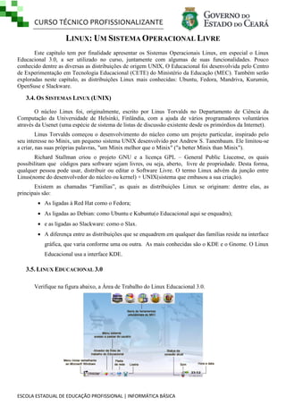 CURSO TÉCNICO PROFISSIONALIZANTE
ESCOLA ESTADUAL DE EDUCAÇÃO PROFISSIONAL | INFORMÁTICA BÁSICA
LINUX: UM SISTEMA OPERACIONAL LIVRE
Este capítulo tem por finalidade apresentar os Sistemas Operacionais Linux, em especial o Linux
Educacional 3.0, a ser utilizado no curso, juntamente com algumas de suas funcionalidades. Pouco
conhecido dentre as diversas as distribuições de origem UNIX, O Educacional foi desenvolvida pelo Centro
de Experimentação em Tecnologia Educacional (CETE) do Ministério da Educação (MEC). Também serão
exploradas neste capítulo, as distribuições Linux mais conhecidas: Ubuntu, Fedora, Mandriva, Kurumin,
OpenSuse e Slackware.
3.4. OS SISTEMAS LINUX (UNIX)
O núcleo Linux foi, originalmente, escrito por Linus Torvalds no Departamento de Ciência da
Computação da Universidade de Helsinki, Finlândia, com a ajuda de vários programadores voluntários
através da Usenet (uma espécie de sistema de listas de discussão existente desde os primórdios da Internet).
Linus Torvalds começou o desenvolvimento do núcleo como um projeto particular, inspirado pelo
seu interesse no Minix, um pequeno sistema UNIX desenvolvido por Andrew S. Tanenbaum. Ele limitou-se
a criar, nas suas próprias palavras, "um Minix melhor que o Minix" ("a better Minix than Minix").
Richard Stallman criou o projeto GNU e a licença GPL – General Public Liucense, os quais
possibilitam que códigos para software sejam livres, ou seja, aberto, livre de propriedade. Desta forma,
qualquer pessoa pode usar, distribuir ou editar o Software Livre. O termo Linux advém da junção entre
Linus(nome do desenvolvedor do núcleo ou kernel) + UNIX(sistema que embasou a sua criação).
Existem as chamadas ―Famílias‖, as quais as distribuições Linux se originam: dentre elas, as
principais são:
 As ligadas à Red Hat como o Fedora;
 As ligadas ao Debian: como Ubuntu e Kubuntu(o Educacional aqui se enquadra);
 e as ligadas ao Slackware: como o Slax.
 A diferença entre as distribuições que se enquadrem em qualquer das famílias reside na interface
gráfica, que varia conforme uma ou outra. As mais conhecidas são o KDE e o Gnome. O Linux
Educacional usa a interface KDE.
3.5. LINUX EDUCACIONAL 3.0
Verifique na figura abaixo, a Área de Trabalho do Linux Educacional 3.0.
 