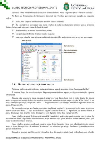 CURSO TÉCNICO PROFISSIONALIZANTE
ESCOLA ESTADUAL DE EDUCAÇÃO PROFISSIONAL | INFORMÁTICA BÁSICA
Clicando sobre este botão você terá acesso a um submenu. Neste clique na opção ―Pasta de usuário‖.
Na barra de ferramentas do Konqueror (abaixo) há 5 botões que merecem atenção, na seguinte
ordem:
1º. : Volta para a apasta imediatamente anterior à atual acessada;
2º. : Se você já tiver acessadco uma pasta e voltou à pasta imediatamente anterior com o primeiro
botão, ele faz você retornar à pasta da frente à atual;
3º. : Sobe um nível acima na hierarquia de pastas;
4º. : Vai para a pasta Home do atual usuário logado;
5º. : recarrega a janela, caso alguma mudança tenha ocorrido, assim como ocorre em um navegador.
3.8.1. MANIPULAÇÃO DE ARQUIVOS E PASTAS
Note que na figura anterior temos pastas contidas na área de arquivos, como fazer para abrí-las?
É simples. Basta dar um clique duplo. Já para apenas selecionar a pasta, o clique será simples (apenas
um clique).
Já para criar uma nova pasta na área de arquivos, você deve clicar com o botão direito do mouse
sobre o espaço em branco da área de arquivos e escolher no submenu que surge a opção ―Criar Novo‖ e, no
novo submenu que surge, clique em ―Pasta...‖. Surgirá uma caixa de diálogo, onde você digitará o nome da
pasta. Clique em Ok.
Da mesma forma que você criou uma pasta, também é possível criar um arquivo de texto, só que em
vez de clicar em ―Pasta...‖, veja mais abaixo a opção ―Arquivo de texto...‖. Aparecerá, da mesma forma, a
caixa de diálogo para inserir o nome do arquivo. É só digitar o nome dele e clicar em Ok.
Após criado o arquivo de texto, este estará lá visualizável na área de arquivos onde você o criou. Se
você der um duplo clique nele, este será aberto. Faça o teste e veja que é possível inserir texto na janela que
surge e dar um nome ao arquivo.
Após criado o arquivo, você pode trocar o nome deste, bastando clicar com o botão direito do mouse
sobre o ícone do arquivo e clicando em ―Renomear‖ no submenu que surge. Também é possível renomear
pastas desta forma.
Estando o arquivo que lhe convier visível na área de arquivos atual, você pode clicar com o botão
 