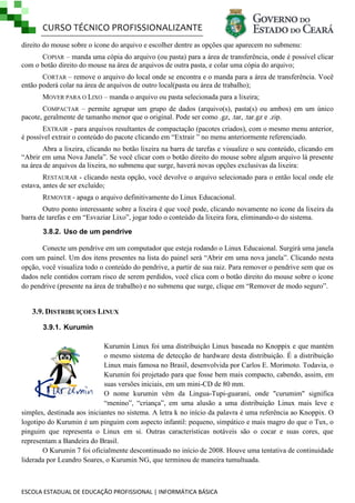 CURSO TÉCNICO PROFISSIONALIZANTE
ESCOLA ESTADUAL DE EDUCAÇÃO PROFISSIONAL | INFORMÁTICA BÁSICA
direito do mouse sobre o ícone do arquivo e escolher dentre as opções que aparecem no submenu:
COPIAR – manda uma cópia do arquivo (ou pasta) para a área de transferência, onde é possível clicar
com o botão direito do mouse na área de arquivos de outra pasta, e colar uma cópia do arquivo;
CORTAR – remove o arquivo do local onde se encontra e o manda para a área de transferência. Você
então poderá colar na área de arquivos de outro local(pasta ou área de trabalho);
MOVER PARA O LIXO – manda o arquivo ou pasta selecionada para a lixeira;
COMPACTAR – permite agrupar um grupo de dados (arquivo(s), pasta(s) ou ambos) em um único
pacote, geralmente de tamanho menor que o original. Pode ser como .gz, .tar, .tar.gz e .zip.
EXTRAIR - para arquivos resultantes de compactação (pacotes criados), com o mesmo menu anterior,
é possível extrair o conteúdo do pacote clicando em ―Extrair ‖ no menu anteriormente referenciado.
Abra a lixeira, clicando no botão lixeira na barra de tarefas e visualize o seu conteúdo, clicando em
―Abrir em uma Nova Janela‖. Se você clicar com o botão direito do mouse sobre algum arquivo lá presente
na área de arquivos da lixeira, no submenu que surge, haverá novas opções exclusivas da lixeira:
RESTAURAR - clicando nesta opção, você devolve o arquivo selecionado para o então local onde ele
estava, antes de ser excluído;
REMOVER - apaga o arquivo definitivamente do Linux Educacional.
Outro ponto interessante sobre a lixeira é que você pode, clicando novamente no icone da lixeira da
barra de tarefas e em ―Esvaziar Lixo‖, jogar todo o conteúdo da lixeira fora, eliminando-o do sistema.
3.8.2. Uso de um pendrive
Conecte um pendrive em um computador que esteja rodando o Linux Educaional. Surgirá uma janela
com um painel. Um dos itens presentes na lista do painel será ―Abrir em uma nova janela‖. Clicando nesta
opção, você visualiza todo o conteúdo do pendrive, a partir de sua raiz. Para remover o pendrive sem que os
dados nele contidos corram risco de serem perdidos, você clica com o botão direito do mouse sobre o ícone
do pendrive (presente na área de trabalho) e no submenu que surge, clique em ―Remover de modo seguro‖.
3.9. DISTRIBUIÇOES LINUX
3.9.1. Kurumin
Kurumin Linux foi uma distribuição Linux baseada no Knoppix e que mantém
o mesmo sistema de detecção de hardware desta distribuição. É a distribuição
Linux mais famosa no Brasil, desenvolvida por Carlos E. Morimoto. Todavia, o
Kurumin foi projetado para que fosse bem mais compacto, cabendo, assim, em
suas versões iniciais, em um mini-CD de 80 mm.
O nome kurumin vêm da Lingua-Tupi-guarani, onde "curumim" significa
―menino‖, ―criança‖, em uma alusão a uma distribuição Linux mais leve e
simples, destinada aos iniciantes no sistema. A letra k no início da palavra é uma referência ao Knoppix. O
logotipo do Kurumin é um pinguim com aspecto infantil: pequeno, simpático e mais magro do que o Tux, o
pinguim que representa o Linux em si. Outras características notáveis são o cocar e suas cores, que
representam a Bandeira do Brasil.
O Kurumin 7 foi oficialmente descontinuado no início de 2008. Houve uma tentativa de continuidade
liderada por Leandro Soares, o Kurumin NG, que terminou de maneira tumultuada.
 