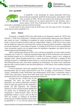 CURSO TÉCNICO PROFISSIONALIZANTE
ESCOLA ESTADUAL DE EDUCAÇÃO PROFISSIONAL | INFORMÁTICA BÁSICA
3.9.5. openSUSE
O openSUSE, é uma distribuição do sistema operacional GNU/Linux,
desenvolvida pela comunidade openSUSE de forma gratuita. Após adquirir o SUSE
Linux em janeiro de 2004, a Novell, uma empresa norte-americana que na década
de 1980 ficou famosa por seu sistema operacional de rede (Netware), após o
sucesso lançou o SUSE Linux Professional como um projeto 100% código livre,
envolvendo a comunidade no processo de desenvolvimento.
A versão inicial foi uma versão de teste do SUSE Linux 10.0. Em março de 2011, foi lançada a
versão estável corrente, openSUSE 11.4.
3.9.5.1. História
No passado, a companhia SUSE Linux tinha focado em um lançamento conjunto do ―SUSE Linux
Personal‖ e ―SUSE Linux Professional‖, incluindo extensiva documentação impressa que esteve disponível
para vendas nas Lojas. A habilidade da companhia de vender um produto de código-livre era tamanha,
devido o processo de desenvolvimento usado em codígo-fechado. Embora o SUSE Linux tivesse sempre
sido um produto de codígo-livre com licença GPL, somente era possível analisar livremente o codígo-fonte
do próximo lançamento, 2 meses depois de lançado. A estratégia do SUSE Linux foi criar uma distribuição
Linux tecnicamente superior com um grande numero de engenheiros empregados, que poderia fazer que
usúarios pagassem pela distribuição em Lojas.
Desde a aquisição pela Novell em 2003 e com o advento do openSUSE isso estava sendo revertido:
começando com a versão 9.2, 1 DVD não-suportado Imagem ISO do SUSE Professional esteve disponivel
para download também um Live DVD bootável. O servidor FTP continua a operar e tem a vantagem de
instalação online: Apenas baixando pacotes que o usuario necessitava. O ISO tinha a vantagem de fácil
instalação de pacotes, e a habilidade de operar mesmo se a conexao de rede do usuario não estive disponivel
Out-of-Box(pronta para usar), assim menos experiência era necessária(ex: Um usuario Linux inexperiente
pode não saber se precisa instalar ou não certo pacote/aplicativo, e a ISO oferece vários conjuntos de pacotes
pré-selecionados).
O inicial lançamento estável pela openSUSE Project, SUSE Linux 10.0, esteve disponível para
download apenas após da versão comercial SUSE Linux 10.0. em adição, a Novell termina a ―Personal
Version‖, renomeando a versão ―Professional‖ para simplestemente ―SUSE Linux‖, e remarcando o preço o
―SUSE Linux‖ para quase o mesmo da até então antiga versão ―Personal Version‖. Com a versão 10.2, a
distribuição SUSE Linux foi oficialmente renomeada para OpenSUSE.
Ao longo dos anos, o SUSE Linux foi uma
distribuição com status que incluía software
proprietário, com restritivas publicações atrasadas(2
meses de espera para aqueles que não compraram o
produto sem ISO disponíveis, mas instalação
disponível via FTP) e desenvolvimento fechado para
um modelo livre de distribuição para todos de
transparencia e desenvolvimento aberto. [9] Sua
popularidade continua a crescer: como em May de
2010, por exemplo, as estatíticas de downloads
mostra mais que 2 milhões instalações unicas apenas
do openSUSE 11.1 e 11.2, [10] com números altos
 