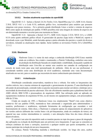 CURSO TÉCNICO PROFISSIONALIZANTE
ESCOLA ESTADUAL DE EDUCAÇÃO PROFISSIONAL | INFORMÁTICA BÁSICA
na alemanha(28%) e Estados Unidos(14%).
3.9.5.2. Versões atualmente suportadas do openSUSE
OpenSUSE 11.3: Incluiu o Kernel 2.6.34, Firefox 3.6.6, OpenOffice.org 3.2.1, KDE 4.4.4, Gnome
2.30.0, XFCE 4.6.1 e o Lxde 0.5.0, ambiente gráfico leve, recomendável para usuários que possuem
máquinas com pouco recursos, . Foi a primeira grande distribuição Linux a incluir o sistema de arquivos
Btrfs como opção de instalação por padrão. O Btrfs possibita criar uma imagem do sistema de arquivos em
um determinado momento e reverter para esse momento no futuro.
OpenSUSE 11.4: Apresenta o Kernel 2.6.37.1, KDE 4.6.0, Gnome 2.32.0, XFCE 4.8 e o LXDE
0.5.0 como quarto ambiente gráfico oficial. O gerenciador de pacotes Zypp inclui o MultiCurl, suporte à
downloads zsync e por Metalink, sendo baixadas apenas a partes alteradas dos pacotes e a partir de diversos
servidores, tornando as atualizações mais rápidas. Inclui também os novíssimos Firefox 4.0 e LibreOffice
3.3.1.2.
3.9.6. Slackware
Slackware Linux é o nome da mais antiga e conhecida distribuição GNU/Linux mantida
ainda em evidência. Seu criador e mantenedor, o Patrick Volkerding, estabelece uma meta
de produção da distribuição baseada em simplicidade e estabilidade, alcançando o padrão de
distribuição mais Unix-like ao manter seus usuários nas camadas de configuração em
console de modo texto para uma total personalização do ambiente. Além de seu uso profissional, é
considerado também como uma distribuição de nível acadêmico, mantendo uma vasta documentação
atualizada em sua raiz, para os usuários que necessitem de maior conhecimento para dominá-lo.
3.9.6.1. A distribuição
Distribuição considerada conservadora, mantém-se leve e robusta. Em todos os lançamentos das
versões estáveis, traz a mesma estrutura de organização e gerenciamento de pacotes. É uma distribuição de
alto poder de personalização, contendo todos os pacotes necessários para montar servidores e desktops sem a
necessidade de downloads de pacotes adicionais. Eles são oficialmente mantidos para a plataforma Intel x86,
AMD x86-64, IBM S/390 e processadores de arquitetura ARM. Sua utilização pode ser aplicada em
equipamentos modernos de arquitetura 64 bits, ou até mesmo em equipamentos antigos, com processadores
i486 de 32 bits.
Criada em meados de 1993, o Slackware Linux (ou simplesmente "Slack") tem como objetivo
manter-se fiel aos padrões UNIX, mantendo-se bem estruturada e organizada para administradores e
usuários, profissionais e acadêmicos, rejeitando ferramentas de configuração que escondam o real
funcionamento do sistema. Além disso, o Slackware é composto apenas do empacotamento de aplicativos
em versões estáveis (diferente das versões betas e de pré-lançamentos, ainda em condições de testes), em
especial nas suas versões intermediárias (o -current), e sem alterações feitas fora dos times oficiais de
desenvolvedores.
O -current é um setor do repositório onde se mantém pacotes no topo dos passo a passo da integração
das aplicações na evolução da distribuição para um próximo novo lançamento. É aqui que se concentra os
esforços contínuos de testes e correções, acessíveis a qualquer usuário que queira acompanhar, ou até
mesmo participar da evolução de um novo lançamento.
No começo, Patrick Volkerding mantinha a distribuição sozinho. Ao longo dos anos, acabou
 