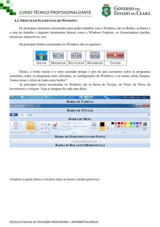 CURSO TÉCNICO PROFISSIONALIZANTE
ESCOLA ESTADUAL DE EDUCAÇÃO PROFISSIONAL | INFORMÁTICA BÁSICA
4.2. PRINCIPAIS ELEMENTOS DO WINDOWS
Os principais elementos encontrados para poder trabalhar com o Windows são os Botões, as barras e
a área de trabalho e algumas ferramentas básicas como o Windows Explorer, os Gerenciadores (tarefas,
memórias, dispositivos, etc).
Os principais botões encontrados no Windows são os seguintes:
INICIAR MINIMIZAR RESTAURAR MAXIMIZAR FECHAR
Destes, o botão iniciar é o mais acessado porque é por ele que acessamos todos os programas
instalados, todos os programas mais utilizados, as configurações do Windows, e as outras várias funções.
Vamos testar o efeito de todos estes botões?
As principais barras encontradas no Windows são as barras de Tarefas, de Título, de Menu, de
ferramentas e rolagem. Veja as imagens de cada uma delas:
BARRA DE TAREFAS
BARRA DE TÍTULOS
BARRA DE MENU
BARRA DE FERRAMENTAS (DO PAINT)
BARRA DE ROLAGEM (HORIZONTAL)
Visualize a janela abaixo e localize todas as barras e botões possíveis:
 