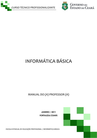 CURSO TÉCNICO PROFISSIONALIZANTE
ESCOLA ESTADUAL DE EDUCAÇÃO PROFISSIONAL | INFORMÁTICA BÁSICA P á g i n a | 1
INFORMÁTICA BÁSICA
MANUAL DO (A) PROFESSOR (A)
JANEIRO / 2011
FORTALEZA/CEARÁ
 