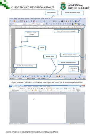 CURSO TÉCNICO PROFISSIONALIZANTE
ESCOLA ESTADUAL DE EDUCAÇÃO PROFISSIONAL | INFORMÁTICA BÁSICA
Agora, observe a interface do MS-Word 2010 e procure identificar as semelhanças entre elas:
Barra de menus Barra de Ferramentas Padrão
Barra de Ferramentas Formatação
Barra de Ferramentas Desenho
Barra de rolagem vertical
Barra de rolagem horizontal
Barra de Status
Régua
Controle do
Zoom
Cursor na área de
trabalho
 