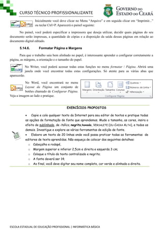 CURSO TÉCNICO PROFISSIONALIZANTE
ESCOLA ESTADUAL DE EDUCAÇÃO PROFISSIONAL | INFORMÁTICA BÁSICA
Inicialmente você deve clicar no Menu ―Arquivo‖ e em seguida clicar em ―Imprimir...‖
ou teclar Ctrl+P. Aparecerá o painel seguinte:
No painel, você poderá especificar a impressora que deseja utilizar, decidir quais páginas do seu
documento serão impressas, a quantidade de cópias e a disposição da saída dessas páginas em relação ao
documento digital editado.
5.14.6. Formatar Página e Margens
Para que o trabalho saia bem alinhado no papel, é interessante aprender a configurar corretamente a
página, as márgens, a orientação e o tamanho do papel.
No Writer, você poderá acessar todas estas funções no menu formatar / Página. Abrirá uma
janela onde você encontrar todas estas configurações. Só atente para as várias abas que
aparecerão.
No Word, você encontrará no menu
Layout da Página um conjunto de
botões chamado de Configurar Página.
Veja a imagem ao lado e pratique.
EXERCÍCIOS PROPOSTOS
 Copie e cole qualquer texto da Internet para seu editor de textos e pratique todas
as opções de formatação de fonte que aprendemos. Mude o tamanho, as cores, insira o
efeito de sublinhado, de itálico, negrito,taxado, VERSALETE (OU CAIXA ALTA), e todos os
demais. Investigue e explore as várias ferramentas de edição de fonte.
 Elabore um texto de 20 linhas onde você possa praticar todas as ferramentas de
editores de texto aprendidas. Não esqueça de colocar dos seguintes detalhes:
o Cabeçalho e rodapé,
o Margem superior e inferior 2,5cm e direita e esquerda 3 cm;
o Coloque o título do texto centralizado e negrito;
o A fonte deverá ser 14;
o Ao final, você deve digitar seu nome completo, cor verde e alinhado a direita.
 
