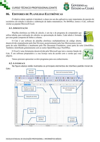 CURSO TÉCNICO PROFISSIONALIZANTE
ESCOLA ESTADUAL DE EDUCAÇÃO PROFISSIONAL | INFORMÁTICA BÁSICA
06. EDITORES DE PLANILHAS ELETRÔNICAS
O objetivo deste capítulo é introduzir o aluno em um dos aplicativos mais importantes do pacotes de
escritórios em relação à calculos e elaboração de dados matemáticos. No BrOffice, temos o Calc, software
similar ao popular Microsoft Excel.
6.1. APRESENTAÇÃO
Planilha eletrônica ou folha de cálculo, é um tip o de programa de computador que
utiliza tabelas para realização de cálculos ou apresentação de dados. Cada tabela é formada
por uma grade composta de linhas e colunas.
O Calc é um software de planilha eletrônica multiplataforma de código aberto,
desenvolvido originalmente pela Star Division, posteriormente pela Sun Microsystens (como
parte da suíte StarOffice) e atualmente pela The Document Foundation, como parte da suíte LibreOffice.
Também é distribuído gratuitamente com as suítes OpenOffice.org e NeoOffice.
O Excel é uma ferramenta desenvolvida pela Microsoft que tem a mesma função do
Calc. É um software proprietário e a sua licença varia de acordo com a versão que você
adquira.
Vamos procurar apresentar os dois programas para seu conhecimento.
6.2. A INTERFACE
Na figura abaixo estão ilustrados os principais elementos da interface padrão inicial do
Calc:
Controle
de Zoom
Planilha ou área de
trabalho ou edição
Barra de
Fórmulas
Barra de Ferramentas
Formatação
Seletor de
planilhas
Barra de
Status
Cabeçalho
de colunas
Cabeçalho de linhas
Barra de Ferramentas Padrão
 