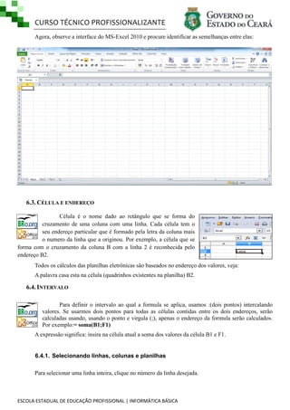 CURSO TÉCNICO PROFISSIONALIZANTE
ESCOLA ESTADUAL DE EDUCAÇÃO PROFISSIONAL | INFORMÁTICA BÁSICA
Agora, observe a interface do MS-Excel 2010 e procure identificar as semelhanças entre elas:
6.3. CÉLULA E ENDEREÇO
Célula é o nome dado ao retângulo que se forma do
cruzamento de uma coluna com uma linha. Cada célula tem o
seu endereço particular que é formado pela letra da coluna mais
o numero da linha que a originou. Por exemplo, a célula que se
forma com o cruzamento da coluna B com a linha 2 é reconhecida pelo
endereço B2.
Todos os cálculos das planilhas eletrônicas são baseados no endereço dos valores, veja:
A palavra casa esta na célula (quadrinhos existentes na planilha) B2.
6.4. INTERVALO
Para definir o intervalo ao qual a formula se aplica, usamos :(dois pontos) intercalando
valores. Se usarmos dois pontos para todas as células contidas entre os dois endereços, serão
calculadas usando, usando o ponto e virgula (;), apenas o endereço da formula serão calculados.
Por exemplo:= soma(B1;F1)
A expressão significa: insira na célula atual a soma dos valores da célula B1 e F1.
6.4.1. Selecionando linhas, colunas e planilhas
Para selecionar uma linha inteira, clique no número da linha desejada.
 