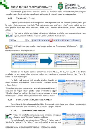 CURSO TÉCNICO PROFISSIONALIZANTE
ESCOLA ESTADUAL DE EDUCAÇÃO PROFISSIONAL | INFORMÁTICA BÁSICA
Você também pode clicar e arrastar a setinha do mouse no exato local indicado pelo retângulo
vermelho para a direita e ajustar manualmente a dimensão da coluna A para a largura que quiser.
6.13. MESCLANDO CÉLULAS
Digamos que você queira criar uma planilha bem organizada com um título em que não pareça que
há várias células compondo esse título. Você precisa então usar uma ―super célula‖ com a medida que seu
título precisar. Você pode então obter essa ―super célula‖ juntando várias células, ou seja ―mesclando‖
células.
Para mesclar células você deve inicialmente selecionar as células que serão mescladas e em
seguida, clicando no botão ―Mesclar Células‖, na barra ―Formatação‖.
No Excel, icone para mesclar é o da imagem ao lado que fica no grupo ―Alinhamento‖:
Observe o efeito da mesclagem abaixo:
Perceba que nas figuras acima o conjunto de células A1, A2, B1, B2, C1, C2, D1 e D2 foram
mesclados e a nova super célula tem como endereço A1, conforme o programa fixou no visor ―Caixa de
nomes‖ da barra Formatação.
No Calc você também pode mesclar células, clicando no
menu ―Formatar‖ e clicando em ―Mesclar células‖, conforme mostra
a figura abaixo.
Em ambos programas, para remover a mesclagem das células você
deve clica na ―super célula‖ gerada e clica novamente na opção
―Mesclar células‖ em qualquer das duas formas: no menu ou na barra
―Formatação‖. Ocorrerá então o processo inverso, ilustrado abaixo:
6.14. FORMATANDO LINHA, COLUNA E PLANILHA
Com relação às dimensões das células, já foi demonstrado como ajustar uma coluna, veremos agora
outras formas de ajustar além das colunas, até as linhas e a própria planilha.
6.14.1. Formatando linha e coluna
Clique em uma linha qualquer que queira formatar e em seguida
clique no menu ―Formatar‖ e depois em Linha.
Em meio às opções que surgem temos ―Altura...‖, ―Altura ideal...‖,
―Ocultar‖ e ―Mostrar‖. Em ―Altura..‖ você pode definir a partir de uma
 