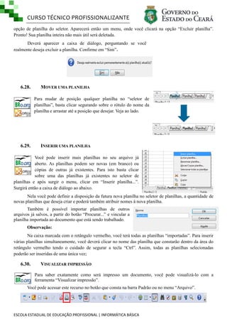 CURSO TÉCNICO PROFISSIONALIZANTE
ESCOLA ESTADUAL DE EDUCAÇÃO PROFISSIONAL | INFORMÁTICA BÁSICA
opção de planilha do seletor. Aparecerá então um menu, onde você clicará na opção ―Excluir planilha‖.
Pronto! Sua planilha inteira não mais útil será deletada.
Deverá aparecer a caixa de diálogo, perguntando se você
realmente deseja excluir a planilha. Confirme em ―Sim‖.
6.28. MOVER UMA PLANILHA
Para mudar de posição qualquer planilha no ―seletor de
planilhas‖, basta clicar segurando sobre o rótulo do nome da
planilha e arrastar até a posição que desejar. Veja ao lado.
6.29. INSERIR UMA PLANILHA
Você pode inserir mais planilhas no seu arquivo já
aberto. As planilhas podem ser novas (em branco) ou
cópias de outras já existentes. Para isto basta clicar
sobre uma das planilhas já existentes no seletor de
planilhas e após surgir o menu, clicar em ―Inserir planilha...‖.
Surgirá então a caixa de diálogo ao abaixo.
Nela você pode definir a disposição da futura nova planilha no seletor de planilhas, a quantidade de
novas planilhas que deseja criar e poderá também atribuir nomes à nova planilha.
Também é possível importar planilhas de outros
arquivos já salvos, a partir do botão ―Procurar...‖ e vincular a
planilha importada ao documento que está sendo trabalhado.
Observação:
Na caixa marcada com o retângulo vermelho, você terá todas as planilhas ―importadas‖. Para inserir
várias planilhas simultaneamente, você deverá clicar no nome das planilha que constarão dentro da área do
retângulo vermelho tendo o cuidado de segurar a tecla ―Ctrl‖. Assim, todas as planilhas selecionadas
poderão ser inseridas de uma única vez;
6.30. VISUALIZAR IMPRESSÃO
Para saber exatamente como será impresso um documento, você pode visualizá-lo com a
ferramenta ―Visualizar impressão‖.
Você pode acessar este recurso no botão que consta na barra Padrão ou no menu ―Arquivo‖.
 