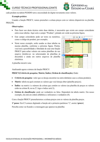 CURSO TÉCNICO PROFISSIONALIZANTE
ESCOLA ESTADUAL DE EDUCAÇÃO PROFISSIONAL | INFORMÁTICA BÁSICA
cada produto na tabela PEDIDO sem a necessidade de digitar novamente esses valores.
Exemplo prático:
Usando a função PROCV, vamos preencher a coluna preços com os valores disponíveis na planilha
PREÇOS.
Observações:
 Para fazer uso desta técnica entre duas tabelas, é necessário que exista um campo coincidente
entre essas tabelas. Aqui será o campo ―Produto‖, pintado em verde na próxima figura;
 Este campo coincidente pode ser texto ou numérico,
como o código do produto, por exemplo;
 Neste nosso exemplo, serão usadas as duas tabelas na
mesma planilha, conforme a próxima figura. Porém,
você tem a possibilidade e liberdade de usar esta função
PROCV para achar valores em outras planilhas do seu
arquivo (lembre-se: no selecionador de planilhas já
discutido) e ainda em outros arquivos de planilha
eletrônica.
A planilha inicial é esta:
Analisando agora a sintaxe da função PROCV:
PROCV(Critério de pesquisa; Matriz; Índice; Ordem de classificação). Onde:
 Critério de pesquisa: valor que se deseja encontrar na outra tabela(no caso a coluna produto);
 Matriz: tabela na qual constam os valores que você deseja obter (planilha preços);
 Índice: na matriz é o número da coluna que contém os valores (na planilha de preços os valores
estão na coluna B, ou na 2ª, logo o índice será 2);
 Ordem de classificação: pode ser verdadeiro ou falso. Dependerá da tabela matriz. Em nosso
exemplo, ela está em ordem alfabética e utilizamos o verdadeiro (0).
Com a função PROCV preencheremos a coluna preços com os valores da planilha preços.
1º passo: Em C3 comece digitando a função até o primeiro parêntese ―(‖, assim:=procv(
Perceba como vai ficando e a mensagem que aparece na planilha:
 