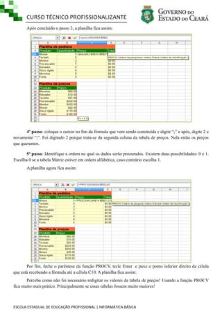 CURSO TÉCNICO PROFISSIONALIZANTE
ESCOLA ESTADUAL DE EDUCAÇÃO PROFISSIONAL | INFORMÁTICA BÁSICA
Após concluído o passo 3, a planilha fica assim:
4º passo: coloque o cursor no fim da fórmula que vem sendo construída e digite ―;‖ e após, digite 2 e
novamente ―;‖. Foi digitado 2 porque trata-se da segunda coluna da tabela de preços. Nela estão os preços
que queremos.
5º passo: Identifique a ordem na qual os dados serão procurados. Existem duas possibilidades: 0 e 1.
Escolha 0 se a tabela Matriz estiver em ordem alfabética, caso contrário escolha 1.
A planilha agora fica assim:
Por fim, feche o parêntese da função PROCV, tecle Enter e puxe o ponto inferior direito da célula
que está recebendo a fórmula até a célula C10. A planilha fica assim:
Perceba como não foi necessário redigitar os valores da tabela de preços! Usando a função PROCV
fica muito mais prático. Principalmente se essas tabelas fossem muito maiores!
 