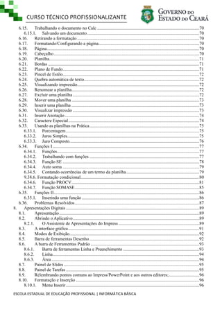 CURSO TÉCNICO PROFISSIONALIZANTE
ESCOLA ESTADUAL DE EDUCAÇÃO PROFISSIONAL | INFORMÁTICA BÁSICA
6.15. Trabalhando o documento no Calc ...........................................................................................70
6.15.1. Salvando um documento....................................................................................................70
6.16. Retirando a formatação .............................................................................................................70
6.17. Formatando/Configurando a página..........................................................................................70
6.18. Página........................................................................................................................................70
6.19. Cabeçalho..................................................................................................................................70
6.20. Planilha......................................................................................................................................71
6.21. Bordas .......................................................................................................................................71
6.22. Plano de Fundo..........................................................................................................................71
6.23. Pincel de Estilo..........................................................................................................................72
6.24. Quebra automática de texto.......................................................................................................72
6.25. Visualizando impressão.............................................................................................................72
6.26. Renomear a planilha..................................................................................................................72
6.27. Excluir uma planilha.................................................................................................................72
6.28. Mover uma planilha ..................................................................................................................73
6.29. Inserir uma planilha ..................................................................................................................73
6.30. Visualizar impressão .................................................................................................................73
6.31. Inserir Anotação ........................................................................................................................74
6.32. Caractere Especial.....................................................................................................................74
6.33. Usando as planilhas na Prática..................................................................................................75
6.33.1. Porcentagem.......................................................................................................................75
6.33.2. Juros Simples......................................................................................................................75
6.33.3. Juro Composto....................................................................................................................76
6.34. Funções I...................................................................................................................................77
6.34.1. Funções...............................................................................................................................77
6.34.2. Trabalhando com funções ..................................................................................................77
6.34.3. Função SE ..........................................................................................................................78
6.34.4. Auto soma ..........................................................................................................................79
6.34.5. Contando ocorrências de um termo da planilha.................................................................79
9.38.6. Formatação condicional..........................................................................................................80
6.34.6. Função PROCV..................................................................................................................81
6.34.7. Função SOMASE...............................................................................................................85
6.35. Funções II..................................................................................................................................86
6.35.1. Inserindo uma função.........................................................................................................86
6.36. Problemas Resolvidos...............................................................................................................87
8. Apresentações Digitais .......................................................................................................................89
8.1. Apresentação.............................................................................................................................89
8.2. Abrindo o Aplicativo.................................................................................................................89
8.2.1. O Assistente de Apresentações do Impress ........................................................................89
8.3. A interface gráfica.....................................................................................................................91
8.4. Modos de Exibição....................................................................................................................92
8.5. Barra de ferramentas Desenho ..................................................................................................92
8.6. A barra de Ferramentas Padrão .................................................................................................93
8.6.1. Barra de ferramentas Linha e Preenchimento ....................................................................93
8.6.2. Linha...................................................................................................................................94
8.6.3. Área....................................................................................................................................94
8.7. Painel de Slides.........................................................................................................................95
8.8. Painel de Tarefas .......................................................................................................................95
8.9. Relembrando pontos comuns ao Impress/PowerPoint e aos outros editores;...........................96
8.10. Formatação e Inserção ..............................................................................................................96
8.10.1. Menu Inserir .......................................................................................................................96
 