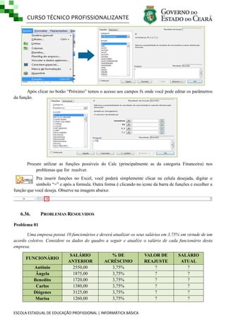 CURSO TÉCNICO PROFISSIONALIZANTE
ESCOLA ESTADUAL DE EDUCAÇÃO PROFISSIONAL | INFORMÁTICA BÁSICA
Após clicar no botão ―Próximo‖ temos o acesso aos campos fx onde você pode editar os parâmetros
da função.
Procure utilizar as funções possíveis do Calc (principalmente as da categoria Financeira) nos
problemas que for resolver.
Pra inserir funções no Excel, você poderá simplemente clicar na celula desejada, digitar o
simbolo ―=‖ e após a formula. Outra forma é clicando no icone da barra de funções e escolher a
função que você deseja. Observe na imagem abaixo:
6.36. PROBLEMAS RESOLVIDOS
Problema 01
Uma empresa possui 10 funcionários e deverá atualizar os seus salários em 3,75% em virtude de um
acordo coletivo. Considere os dados do quadro a seguir e atualize o salário de cada funcionário desta
empresa.
FUNCIONÁRIO
SALÁRIO
ANTERIOR
% DE
ACRÉSCIMO
VALOR DE
REAJUSTE
SALÁRIO
ATUAL
Antônio 2550,00 3,75% ? ?
Ângela 1875,00 3,75% ? ?
Benedito 1720,00 3,75% ? ?
Carlos 1380,00 3,75% ? ?
Diógenes 3125,00 3,75% ? ?
Marisa 1260,00 3,75% ? ?
 