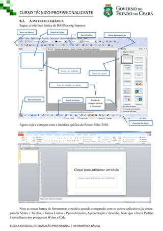 CURSO TÉCNICO PROFISSIONALIZANTE
ESCOLA ESTADUAL DE EDUCAÇÃO PROFISSIONAL | INFORMÁTICA BÁSICA
8.3. A INTERFACE GRÁFICA
Segue, a interface básica do BrOffice.org Impress:
Agora veja e compare com a interface gráfica do Power Point 2010.
Note as novas barras de ferramentas e painéis quando comparado com os outros aplicativos já vistos:
painéis Slides e Tarefas, e barras Linhas e Preenchimento, Apresentação e desenho. Note que a barra Padrão
é semelhante nos programas Writer e Calc.
Barra de Status
Controle de Zoom
Barra de Menus
Área de trabalho ou edição
Barra Padrão
Painel de Slides
Modos de exibição
Painel de tarefas
Barra Apresentação
Barra Desenho Barras de
rolagem vertical
e horizontal
 