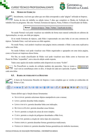 CURSO TÉCNICO PROFISSIONALIZANTE
ESCOLA ESTADUAL DE EDUCAÇÃO PROFISSIONAL | INFORMÁTICA BÁSICA
8.4. MODOS DE EXIBIÇÃO
Inicialmente, você tem que saber que um slide corresponde a cada ―página‖ utilizada no Impress.
Acima da área de trabalho ou edição temos 5 abas que compõem os Modos de Exibição do
trabalho feito no programa. São eles: Normal, Estrutura de tópicos, Notas, Folheto e Classificador de Slides.
No modo Normal você pode visualizar seu trabalho da forma mais natural conhecida em editores de
Apresentações, ou seja, um slide por página;
Já no modo Estrutura de tópicos, cada Slide é representado em uma linha só em uma estrutura de
tópicos. Teclando Enter, você terá acesso ao slide seguinte;
No modo Notas, você poderá visualizar uma página inteira contendo o Slide e uma nota explicativa
sobre este Slide;
No modo Folheto você pode visualizar seus Slides organizados e agrupados em uma única pagina,
como se fossem ser impressos dessa forma.
Por fim, no modo classificador de Slides você pode visualizar seus slides como se houvesse um
Painel de Slides ―expandido‖, sem a área de edição sendo exposta.
Todos estas opções de modos também estão disponíveis no menu ―Exibir‖.
No PowerPoint os modos de exibição também são parecidos. Veja os icones e
você verá as semelhanças entre os dois. A função de cada um é parecida. Explore
cada uma delas.
8.5. BARRA DE FERRAMENTAS DESENHO
A barra de Ferramentas Desenho do Impress é mais completa que as versões já conhecidas do
Writer e Calc.
Vamos definir aqui a função dessas ferramentas:
 SELECIONAR: permite selecionar objetos manipuláveis com o mouse;
 LINHA: permite desenhar linha simples;
 LINHA COM SETA: permite desenhar linha com indicação;
 RETÂNGULO/ELIPSE: permite desenhar essas formas;
 TEXTO: permite a criação de caixas de texto simples;
 CURVA: permite a criação de polígonos desenhados a Mão livre;
 CONECTOR: permite a criação de vários tipos de conectores;
 FORMA SIMPLES: permite desenhar formas geométricas tradicionais;
 FORMAS DE SÍMBOLOS: permite desenhar formas geométricas de símbolos incomuns;
 