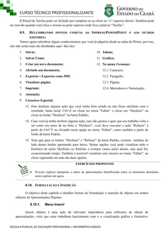CURSO TÉCNICO PROFISSIONALIZANTE
ESCOLA ESTADUAL DE EDUCAÇÃO PROFISSIONAL | INFORMÁTICA BÁSICA
O Painel de Tarefas pode ser fechado por completo ao se clicar no ―x‖ superior direito. Também pode
ser movido quando você clica e arrasta na parte superior onde fica a palavra ―Tarefas‖.
8.9. RELEMBRANDO PONTOS COMUNS AO IMPRESS/POWERPOINT E AOS OUTROS
EDITORES;
Vamos agora relembrar alguns conhecimentos que você já adquiriu desde as aulas de Writer, por isso,
eles não serão mais tão detalhados aqui. São eles:
1. Salvar;
2. Salvar Como;
3. Criar um novo documento;
4. Abrindo um documento;
5. Exportar e Exportar como PDF;
6. Visualizar página;
7. Imprimir;
8. Anotação;
9. Caractere Especial;
10. Tabela;
11. Gráfico;
12. No menu Formatar:
12.1. Caractere;
12.2. Parágrafo;
12.3. Página;
12.4. Marcadores e Numeração;
13. Para desfazer alguma ação que você tenha feito errada ou não ficou satisfeito com o
resultado, basta teclar Ctrl+Z ou clicar no menu ―Editar‖ e clicar em ―Desfazer‖ ou
clicar no botão ―Desfazer‖ na barra Padrão;
14. Caso você já tenha desfeito alguma ação, mas não gostou e quer que seu trabalho volte a
ser como era antes de ter feito o ―Desfazer‖, você deve executar a ação ―Refazer‖ a
partir de Ctrl+Y ou clicando nesta opção no menu ―Editar‖, como também a partir do
botão da barra Padrão.
15. Note que para os botões ―Desfazer‖ e ―Refazer‖ da barra Padrão, existem setinhas do
lado destes botões apontando para baixo. Nestas opções você pode visualizar todo o
histórico de ações Desfeitas ou Refeitas e avançar varias ações destas, seja qual for,
economizando tempo. Também é possível visualizar este recurso no menu ―Editar‖, ao
clicar segurando em uma das duas opções.
EXERCÍCIOS PROPOSTOS
 Procure explicar manipular o editor de apresentações identificando todos os elementos abordados
neste capítulo até agora.
8.10. FORMATAÇÃO E INSERÇÃO
O objetivo deste capítulo é detalhar formas de formatação e inserção de objetos em ambos
editores de Apresentações Digitais.
8.10.1. Menu Inserir
Inserir objetos é uma ação de relevante importância para softwares de edição de
apresentações, visto que estas trabalham basicamente com o a visualização gráfica e ilustrativa.
 