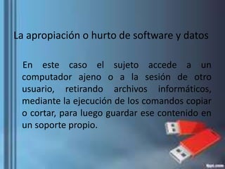 La apropiación o hurto de software y datos
En este caso el sujeto accede a un
computador ajeno o a la sesión de otro
usuario, retirando archivos informáticos,
mediante la ejecución de los comandos copiar
o cortar, para luego guardar ese contenido en
un soporte propio.
 