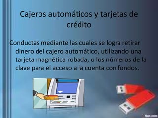 Cajeros automáticos y tarjetas de
crédito
Conductas mediante las cuales se logra retirar
dinero del cajero automático, utilizando una
tarjeta magnética robada, o los números de la
clave para el acceso a la cuenta con fondos.
 