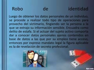 Robo de identidad
Luego de obtener los datos personales de un individuo,
se procede a realizar todo tipo de operaciones para
provecho del victimario, fingiendo ser la persona a la
que se extrajo su información sensible. Encuadra como
delito de estafa. Si el actuar del sujeto activo comporta
dar a conocer datos personales ajenos contenidos en
base de datos a las que por su empleo tiene acceso,
entonces por expreso mandato legal la figura aplicable
es la de revelación de secreto profesional.
 