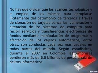 No hay que olvidar que los avances tecnológicos y
el empleo de los mismos para apropiarse
ilícitamente del patrimonio de terceros a través
de clonación de tarjetas bancarias, vulneración y
alteración de los sistemas de cómputo para
recibir servicios y transferencias electrónicas de
fondos mediante manipulación de programas y
afectación de los cajeros automáticos, entre
otras, son conductas cada vez más usuales en
todas partes del mundo. Según estadísticas,
durante el 2007 en Colombia las empresas
perdieron más de 6.6 billones de pesos a raíz de
delitos informáticos.
 