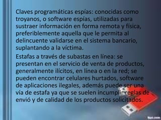 Claves programáticas espías: conocidas como
troyanos, o software espías, utilizadas para
sustraer información en forma remota y física,
preferiblemente aquella que le permita al
delincuente validarse en el sistema bancario,
suplantando a la víctima.
Estafas a través de subastas en línea: se
presentan en el servicio de venta de productos,
generalmente ilícitos, en línea o en la red; se
pueden encontrar celulares hurtados, software
de aplicaciones ilegales, además puede ser una
vía de estafa ya que se suelen incumplir reglas de
envió y de calidad de los productos solicitados.
 