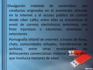 Divulgación indebida de contenidos: son
conductas originadas en el anonimato ofrecido
en la internet y el acceso público sin control
desde ciber cafés; entre ellas se encuentran el
envió de correos electrónicos anónimos, con
fines injuriosos o calumnias, amenazas y
extorsiones.
Pornografía infantil en internet: a través de foros,
chats, comunidades virtuales, transferencias de
archivos, entre otras modalidades, los
delincuentes comercializan material pornográfico
que involucra menores de edad.
 