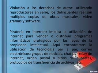 Violación a los derechos de autor: utilizando
reproductores en serie, los delincuentes realizan
múltiples copias de obras musicales, video
gramas y software.
Piratería en internet: implica la utilización de
internet para vender o distribuir programas
informáticos protegidos por las leyes de la
propiedad intelectual. Aquí encontramos la
utilización de tecnología par a par, correo
electrónicos; grupos de noticias, chat por relay de
internet, orden postal o sitios de subastas,
protocolos de transferencia de archivos, etc.
 