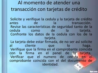 Al momento de atender una
transacción con tarjetas de crédito
Solicite y verifique la cedula y la tarjeta de crédito
antes de la transacción.
Revise las características de seguridad tanto de la
cedula como de la tarjeta.
Confronte los datos de la cedula con los de la
tarjeta.
La tarjeta debe estar firmada, de no ser así solicite
al cliente que lo haga.
Verifique que la firma en el comprobante coincida
con la firma en el panel de la tarjeta.
Verificar que el numero de cedula en el
comprobante coincida con el del documento de
identidad.
 