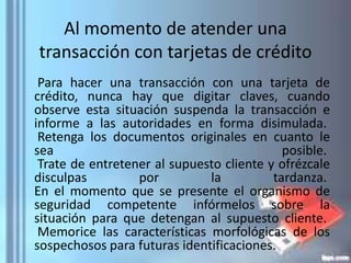 Al momento de atender una
transacción con tarjetas de crédito
Para hacer una transacción con una tarjeta de
crédito, nunca hay que digitar claves, cuando
observe esta situación suspenda la transacción e
informe a las autoridades en forma disimulada.
Retenga los documentos originales en cuanto le
sea posible.
Trate de entretener al supuesto cliente y ofrézcale
disculpas por la tardanza.
En el momento que se presente el organismo de
seguridad competente infórmelos sobre la
situación para que detengan al supuesto cliente.
Memorice las características morfológicas de los
sospechosos para futuras identificaciones.
 