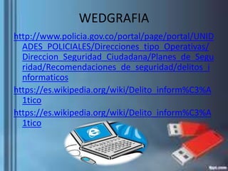 WEDGRAFIA
http://www.policia.gov.co/portal/page/portal/UNID
ADES_POLICIALES/Direcciones_tipo_Operativas/
Direccion_Seguridad_Ciudadana/Planes_de_Segu
ridad/Recomendaciones_de_seguridad/delitos_i
nformaticos
https://es.wikipedia.org/wiki/Delito_inform%C3%A
1tico
https://es.wikipedia.org/wiki/Delito_inform%C3%A
1tico
 