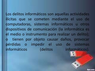 Los delitos informáticos son aquellas actividades
ilícitas que se cometen mediante el uso de
computadoras, sistemas informáticos u otros
dispositivos de comunicación (la informática es
el medio o instrumento para realizar un delito);
o tienen por objeto causar daños, provocar
pérdidas o impedir el uso de sistemas
informáticos (delitos informáticos).
 