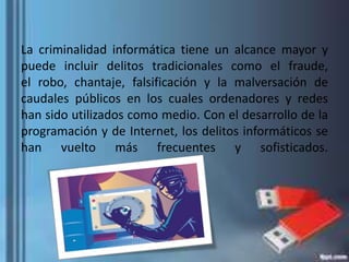 La criminalidad informática tiene un alcance mayor y
puede incluir delitos tradicionales como el fraude,
el robo, chantaje, falsificación y la malversación de
caudales públicos en los cuales ordenadores y redes
han sido utilizados como medio. Con el desarrollo de la
programación y de Internet, los delitos informáticos se
han vuelto más frecuentes y sofisticados.
 