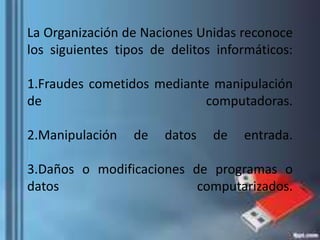 La Organización de Naciones Unidas reconoce
los siguientes tipos de delitos informáticos:
1.Fraudes cometidos mediante manipulación
de computadoras.
2.Manipulación de datos de entrada.
3.Daños o modificaciones de programas o
datos computarizados.
 