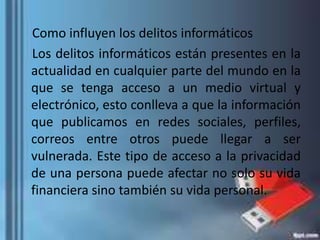 Como influyen los delitos informáticos
Los delitos informáticos están presentes en la
actualidad en cualquier parte del mundo en la
que se tenga acceso a un medio virtual y
electrónico, esto conlleva a que la información
que publicamos en redes sociales, perfiles,
correos entre otros puede llegar a ser
vulnerada. Este tipo de acceso a la privacidad
de una persona puede afectar no solo su vida
financiera sino también su vida personal.
 