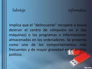 Sabotaje informático
Implica que el "delincuente" recupere o busca
destruir el centro de cómputos en sí (las
máquinas) o los programas o informaciones
almacenados en los ordenadores. Se presenta
como uno de los comportamientos más
frecuentes y de mayor gravedad en el ámbito
político.
 